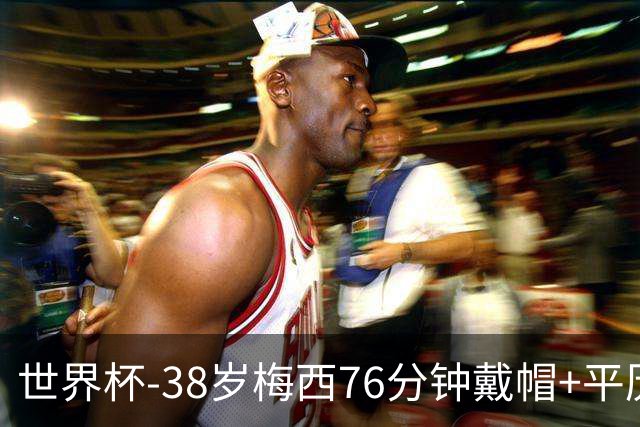 世界杯-38岁梅西76分钟戴帽+平历史纪录 阿根廷3-0阿尔及利亚