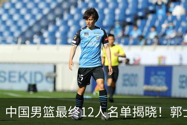 中国男篮最终12人名单揭晓！郭士强启用五锋战术，两名球员遗憾落选