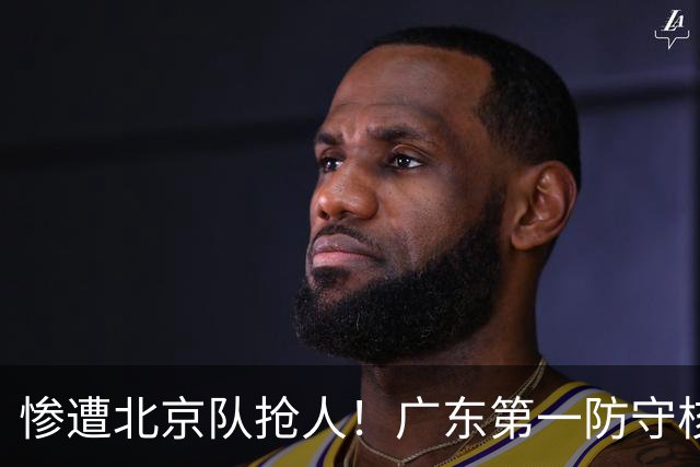 惨遭北京队抢人！广东第一防守核心被截胡了，朱芳雨痛失冠军底牌